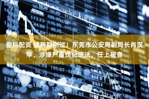 盈科配资 试用期刚过！东莞市公安局副局长肖汉华，涉嫌严重违纪违法，任上被查