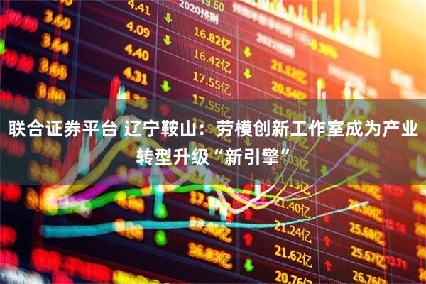 联合证券平台 辽宁鞍山：劳模创新工作室成为产业转型升级“新引擎”