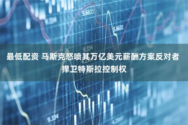 最低配资 马斯克怒喷其万亿美元薪酬方案反对者 捍卫特斯拉控制权