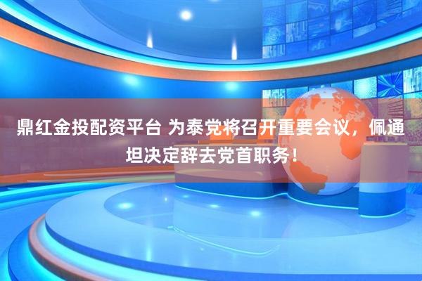 鼎红金投配资平台 为泰党将召开重要会议，佩通坦决定辞去党首职务！