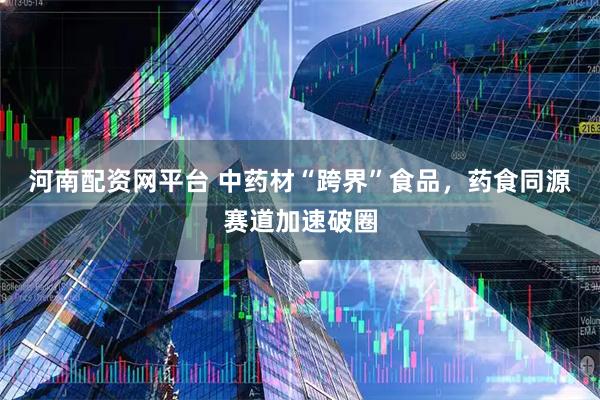 河南配资网平台 中药材“跨界”食品，药食同源赛道加速破圈