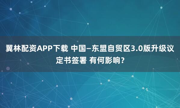 翼林配资APP下载 中国—东盟自贸区3.0版升级议定书签署 有何影响？