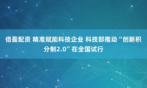 倍盈配资 精准赋能科技企业 科技部推动“创新积分制2.0”在全国试行