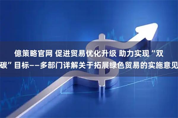 億策略官网 促进贸易优化升级 助力实现“双碳”目标——多部门详解关于拓展绿色贸易的实施意见
