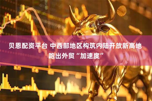 贝恩配资平台 中西部地区构筑内陆开放新高地 跑出外贸“加速度”