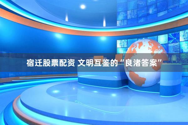 宿迁股票配资 文明互鉴的“良渚答案”