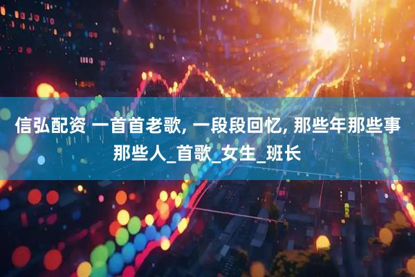 信弘配资 一首首老歌, 一段段回忆, 那些年那些事那些人_首歌_女生_班长