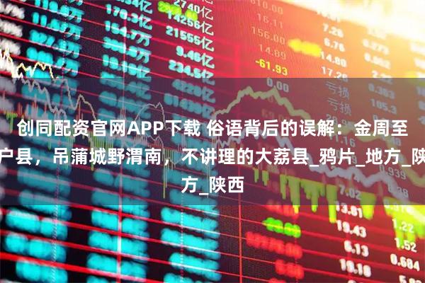 创同配资官网APP下载 俗语背后的误解：金周至银户县，吊蒲城野渭南，不讲理的大荔县_鸦片_地方_陕西