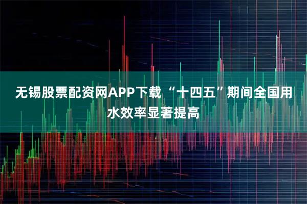 无锡股票配资网APP下载 “十四五”期间全国用水效率显著提高