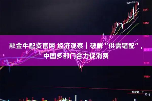 融金牛配资官网 经济观察｜破解“供需错配”，中国多部门合力促消费