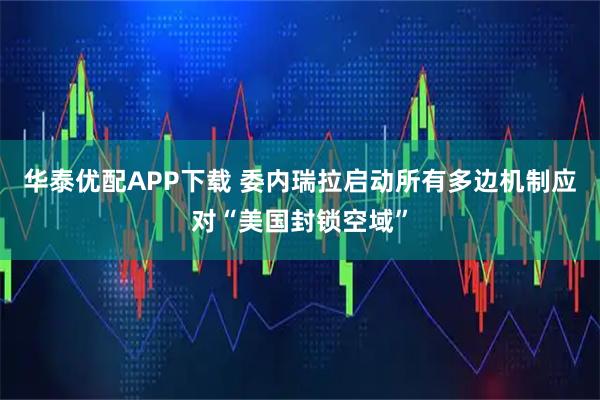 华泰优配APP下载 委内瑞拉启动所有多边机制应对“美国封锁空域”