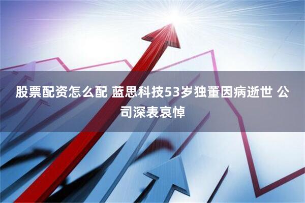 股票配资怎么配 蓝思科技53岁独董因病逝世 公司深表哀悼