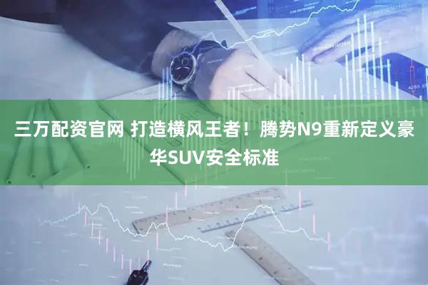 三万配资官网 打造横风王者！腾势N9重新定义豪华SUV安全标准
