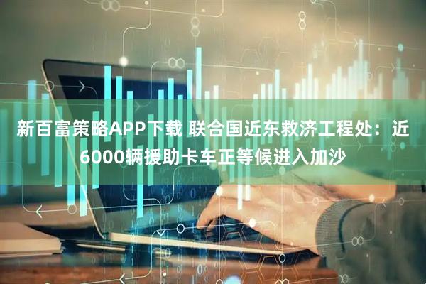 新百富策略APP下载 联合国近东救济工程处：近6000辆援助卡车正等候进入加沙