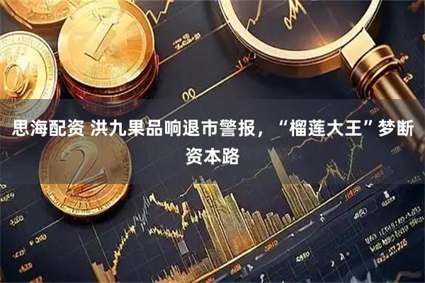 思海配资 洪九果品响退市警报，“榴莲大王”梦断资本路