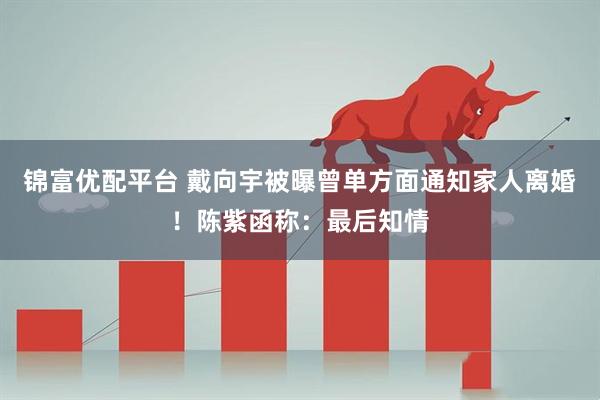 锦富优配平台 戴向宇被曝曾单方面通知家人离婚！陈紫函称：最后知情