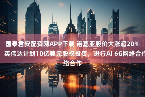 国泰君安配资网APP下载 诺基亚股价大涨超20%，英伟达计划10亿美元股权投资，进行AI 6G网络合作