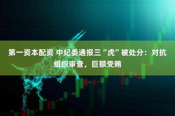 第一资本配资 中纪委通报三“虎”被处分：对抗组织审查，巨额受贿