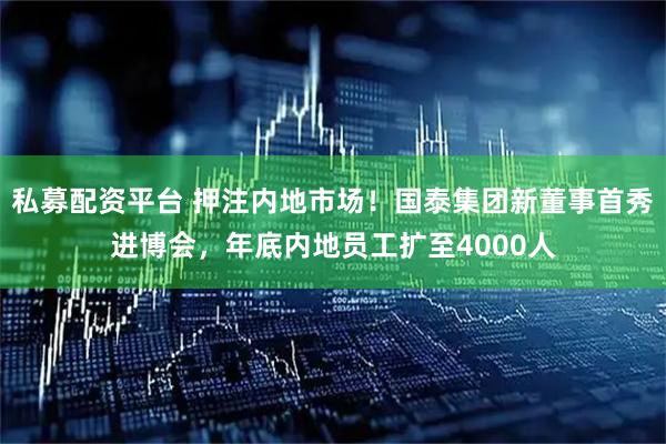 私募配资平台 押注内地市场！国泰集团新董事首秀进博会，年底内地员工扩至4000人