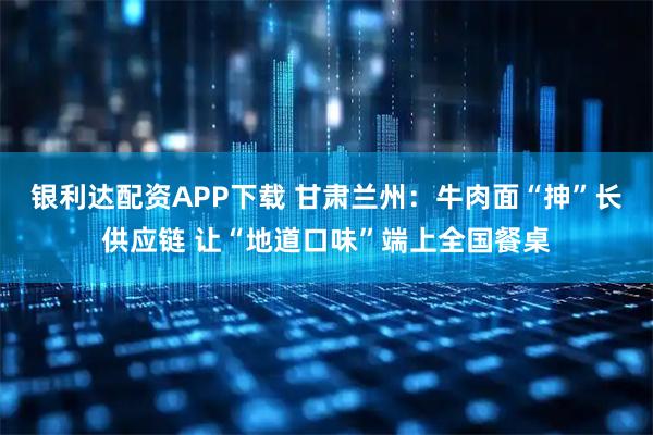 银利达配资APP下载 甘肃兰州：牛肉面“抻”长供应链 让“地道口味”端上全国餐桌
