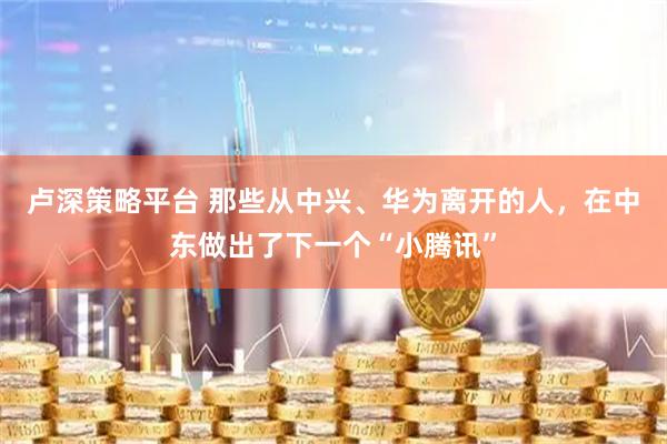 卢深策略平台 那些从中兴、华为离开的人，在中东做出了下一个“小腾讯”