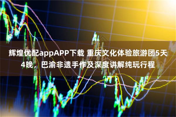 辉煌优配appAPP下载 重庆文化体验旅游团5天4晚，巴渝非遗手作及深度讲解纯玩行程