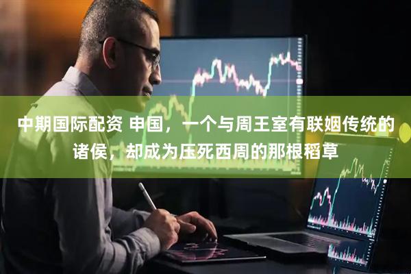 中期国际配资 申国，一个与周王室有联姻传统的诸侯，却成为压死西周的那根稻草
