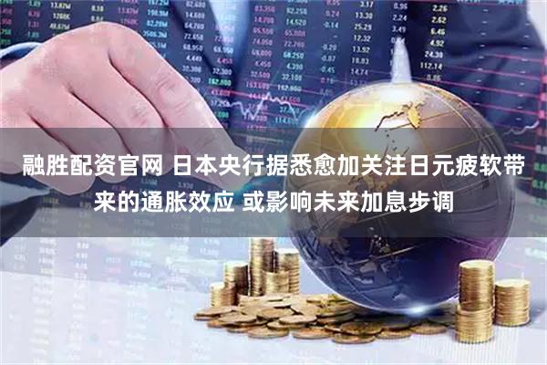 融胜配资官网 日本央行据悉愈加关注日元疲软带来的通胀效应 或影响未来加息步调