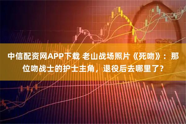 中信配资网APP下载 老山战场照片《死吻》：那位吻战士的护士主角，退役后去哪里了？