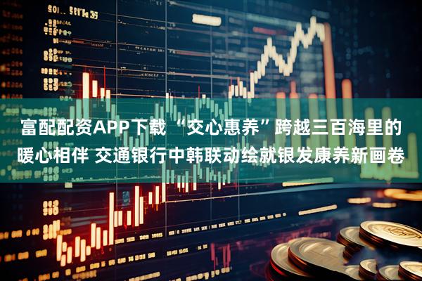 富配配资APP下载 “交心惠养”跨越三百海里的暖心相伴 交通银行中韩联动绘就银发康养新画卷