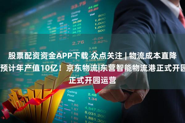 股票配资资金APP下载 众点关注 | 物流成本直降10% 预计年产值10亿！京东物流|东营智能物流港正式开园运营